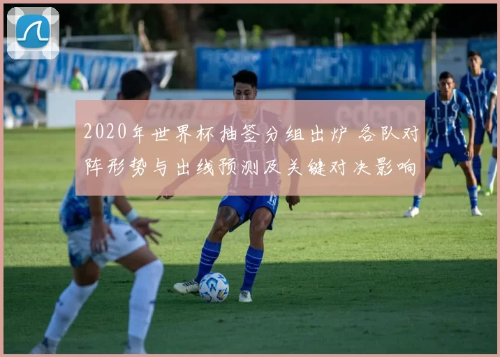 2020年世界杯抽签分组出炉 各队对阵形势与出线预测及关键对决影响