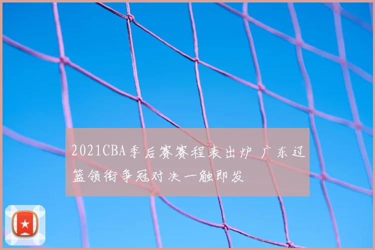 2021CBA季后赛赛程表出炉 广东辽篮领衔争冠对决一触即发