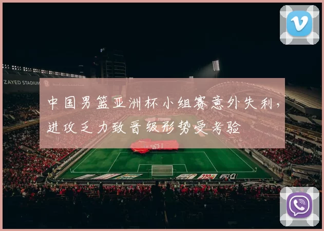 中国男篮亚洲杯小组赛意外失利,进攻乏力致晋级形势受考验