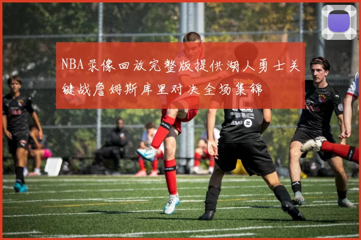 NBA录像回放完整版提供湖人勇士关键战詹姆斯库里对决全场集锦