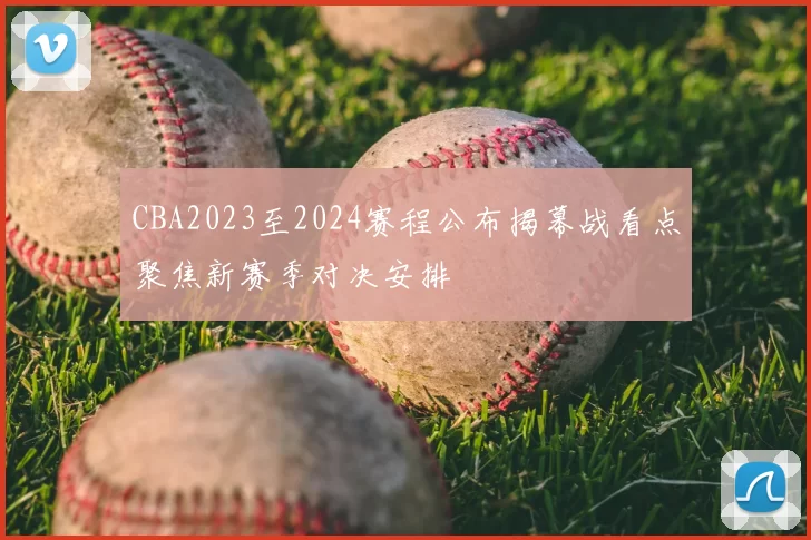 CBA2023至2024赛程公布揭幕战看点聚焦新赛季对决安排