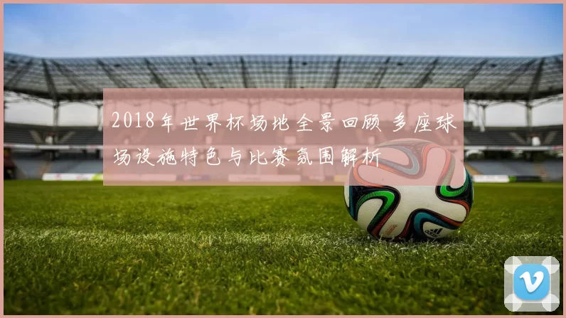 2018年世界杯场地全景回顾 多座球场设施特色与比赛氛围解析