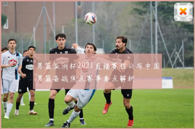 男篮亚洲杯2021直播赛程公布中国男篮备战焦点赛事看点解析