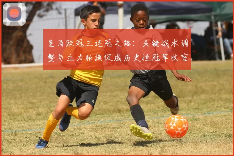 皇马欧冠三连冠之路：关键战术调整与主力轮换促成历史性冠军收官