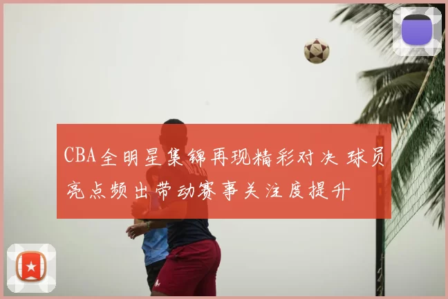 CBA全明星集锦再现精彩对决 球员亮点频出带动赛事关注度提升