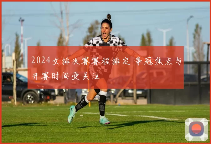 2024女排决赛赛程排定 争冠焦点与开赛时间受关注