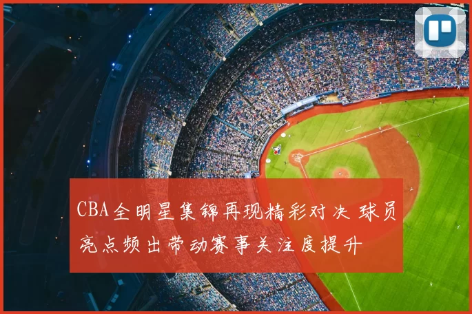 CBA全明星集锦再现精彩对决 球员亮点频出带动赛事关注度提升
