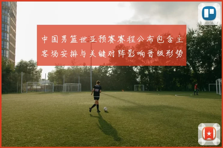 中国男篮世亚预赛赛程公布包含主客场安排与关键对阵影响晋级形势