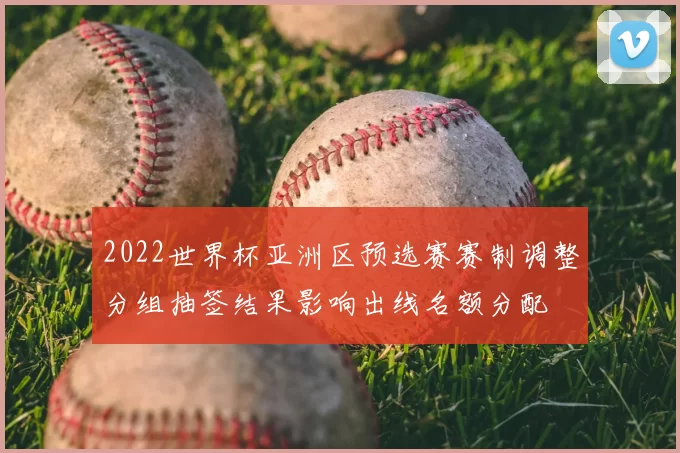 2022世界杯亚洲区预选赛赛制调整分组抽签结果影响出线名额分配