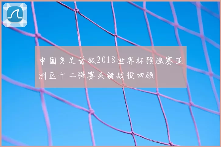 中国男足晋级2018世界杯预选赛亚洲区十二强赛关键战役回顾
