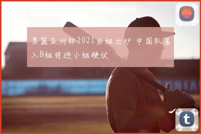 男篮亚洲杯2021分组出炉 中国队落入B组将迎小组硬仗