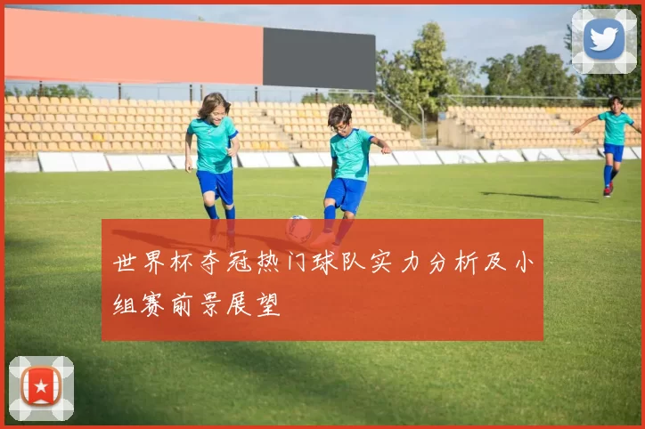 世界杯夺冠热门球队实力分析及小组赛前景展望