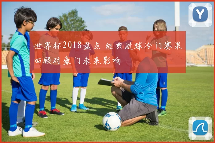 世界杯2018盘点 经典进球冷门赛果回顾对豪门未来影响