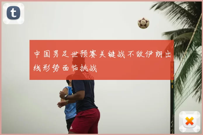 中国男足世预赛关键战不敌伊朗出线形势面临挑战