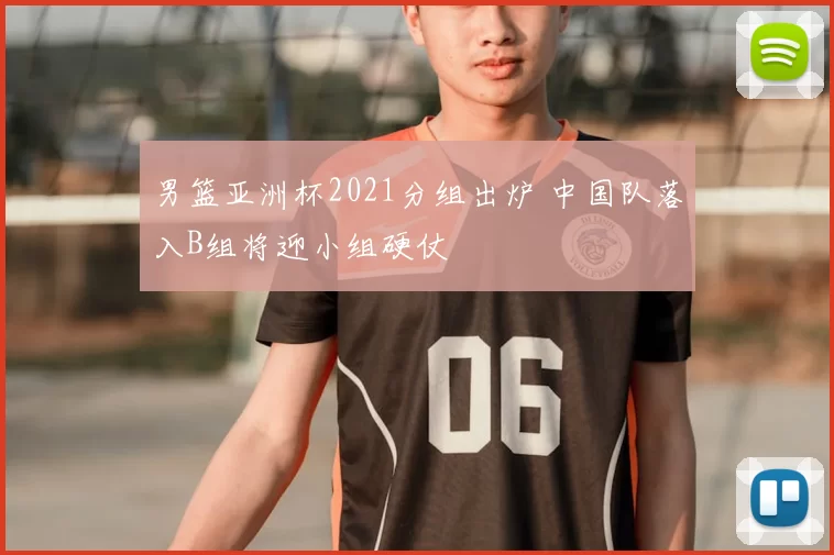 男篮亚洲杯2021分组出炉 中国队落入B组将迎小组硬仗