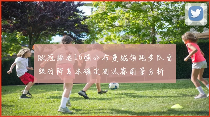 欧冠排名16强公布曼城领跑多队晋级对阵基本确定淘汰赛前景分析