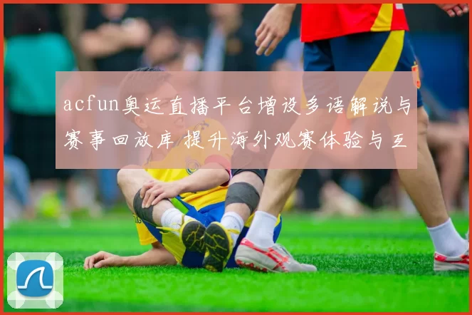 acfun奥运直播平台增设多语解说与赛事回放库 提升海外观赛体验与互动参与度