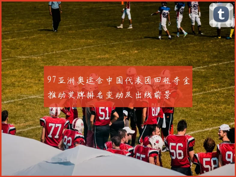 97亚洲奥运会中国代表团田径夺金推动奖牌排名变动及出线前景