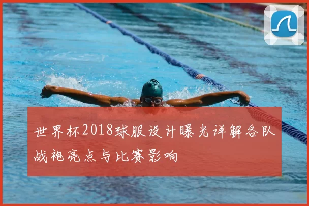世界杯2018球服设计曝光详解各队战袍亮点与比赛影响