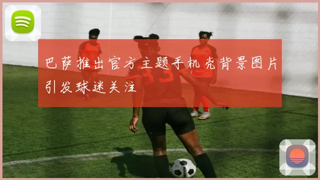 巴萨推出官方主题手机壳背景图片引发球迷关注