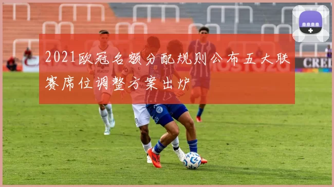 2021欧冠名额分配规则公布五大联赛席位调整方案出炉