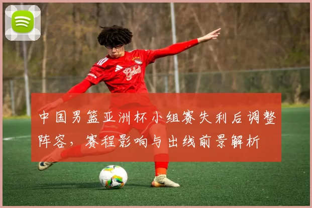 中国男篮亚洲杯小组赛失利后调整阵容，赛程影响与出线前景解析