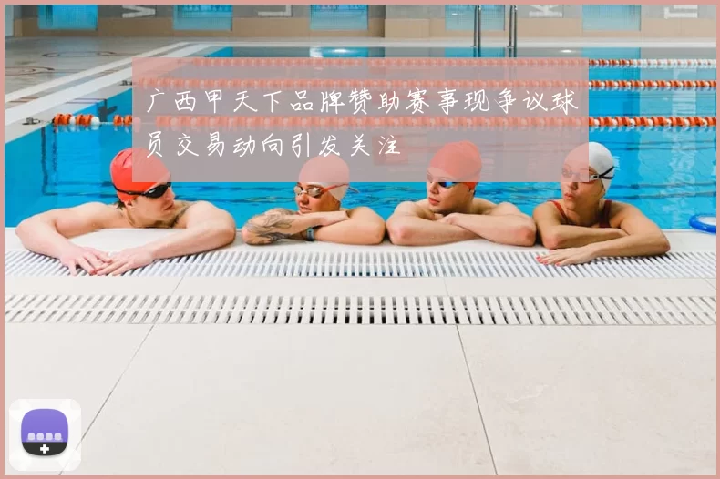 广西甲天下品牌赞助赛事现争议球员交易动向引发关注