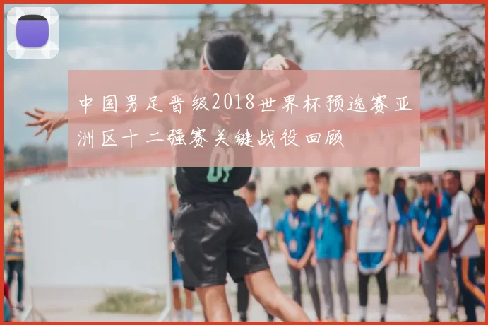 中国男足晋级2018世界杯预选赛亚洲区十二强赛关键战役回顾