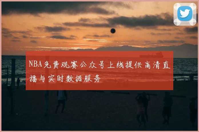 NBA免费观赛公众号上线提供高清直播与实时数据服务