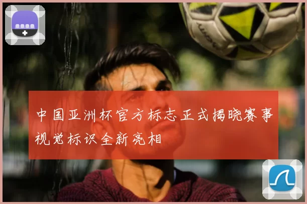 中国亚洲杯官方标志正式揭晓赛事视觉标识全新亮相