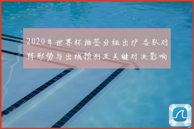 2020年世界杯抽签分组出炉 各队对阵形势与出线预测及关键对决影响