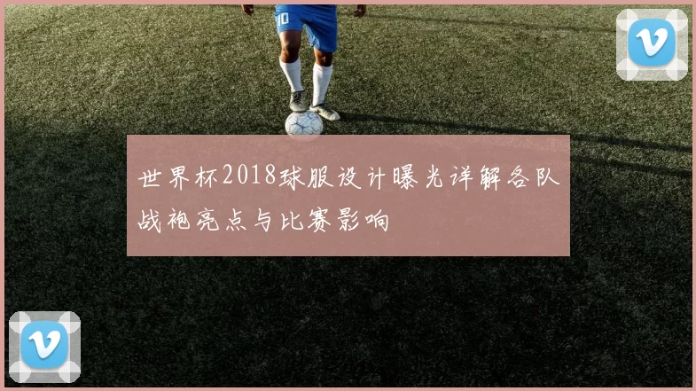 世界杯2018球服设计曝光详解各队战袍亮点与比赛影响