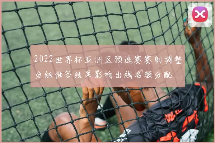 2022世界杯亚洲区预选赛赛制调整分组抽签结果影响出线名额分配