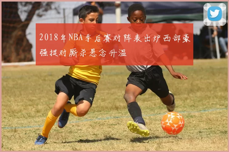 2018年NBA季后赛对阵表出炉西部豪强捉对厮杀悬念升温