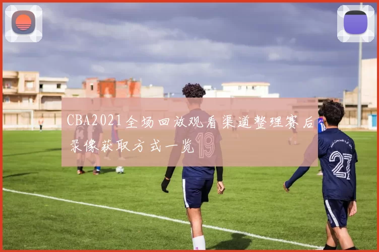 CBA2021全场回放观看渠道整理赛后录像获取方式一览