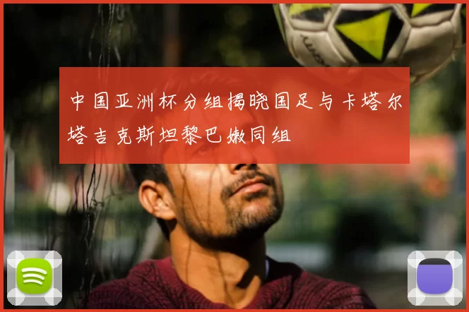 中国亚洲杯分组揭晓国足与卡塔尔塔吉克斯坦黎巴嫩同组