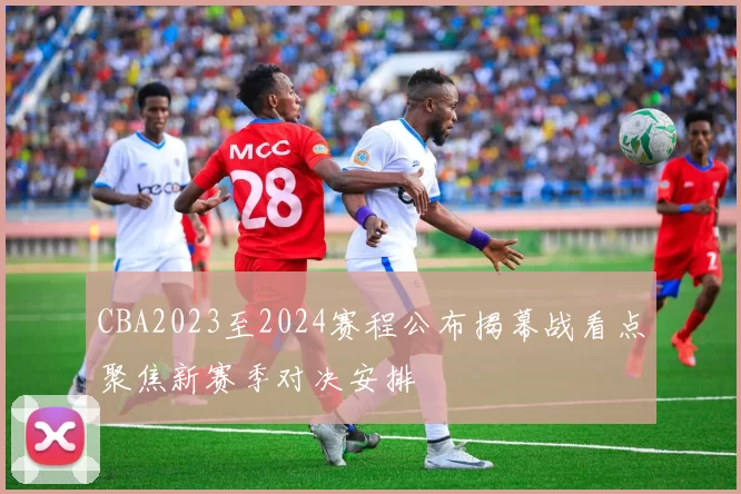 CBA2023至2024赛程公布揭幕战看点聚焦新赛季对决安排