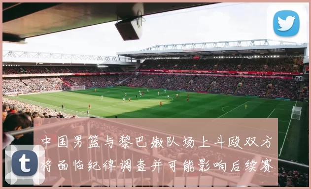 中国男篮与黎巴嫩队场上斗殴双方将面临纪律调查并可能影响后续赛事安排