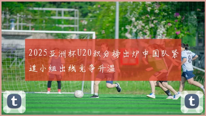 2025亚洲杯U20积分榜出炉中国队紧追小组出线竞争升温