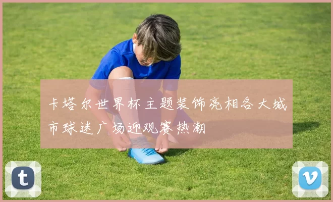 卡塔尔世界杯主题装饰亮相各大城市球迷广场迎观赛热潮