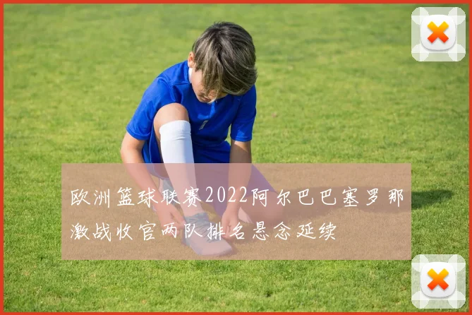 欧洲篮球联赛2022阿尔巴巴塞罗那激战收官两队排名悬念延续