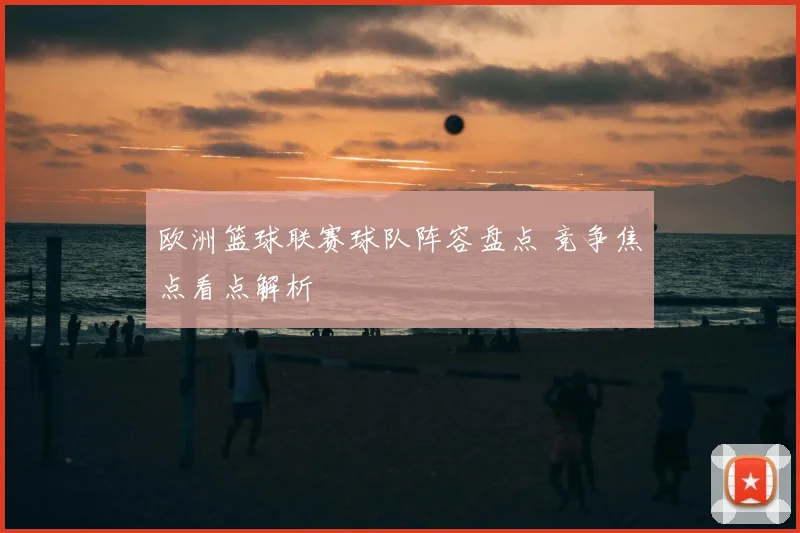 欧洲篮球联赛球队阵容盘点 竞争焦点看点解析