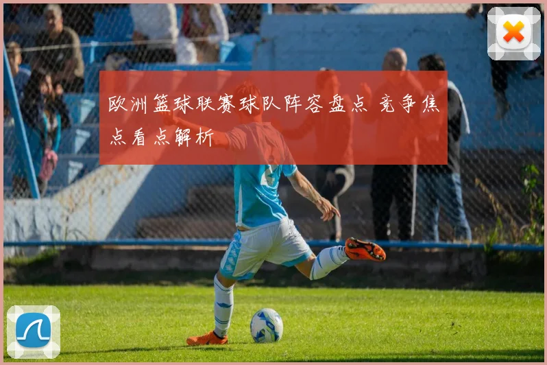 欧洲篮球联赛球队阵容盘点 竞争焦点看点解析